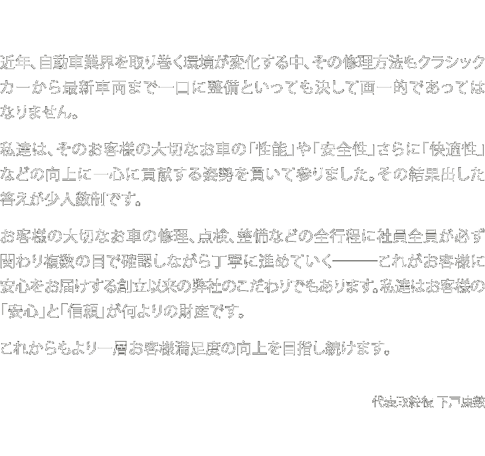 近年、自動車業界を取り巻く環境が変化する中、その修理方法もクラシックカーから最新車両まで一口に整備といっても決して画一的であってはなりません。私達は、そのお客様の大切なお車の「性能」や「安全性」さらに「快適性」などの向上に一心に貢献する姿勢を貫いて参りました。その結果出した答えが少人数制です。お客様の大切なお車の修理、点検、整備などの全行程に社員全員が必ず関わり複数の目で確認しながら丁寧に進めていく―――これがお客様に安心をお届けする創立以来の弊社のこだわりでもあります。私達はお客様の「安心」と「信頼」が何よりの財産です。これからもより一層お客様満足度の向上を目指し続けます。代表取締役 下戸康数